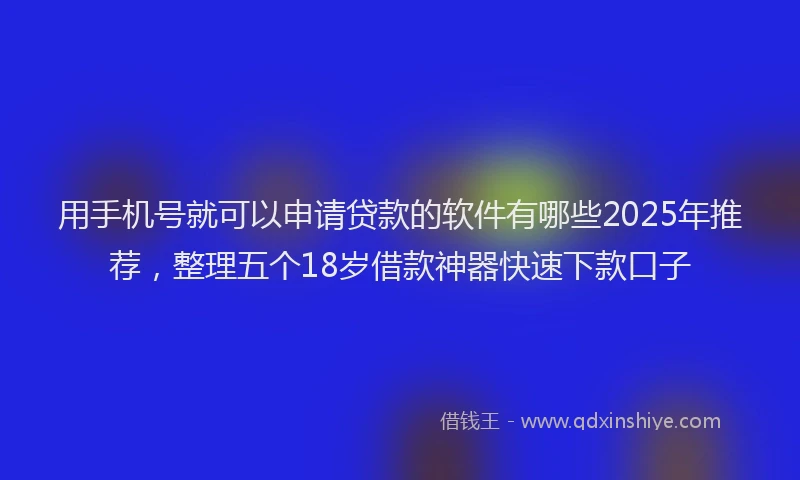 用手机号就可以申请贷款的软件有哪些2025年推荐，整理五个18岁借款神器快速下款口子