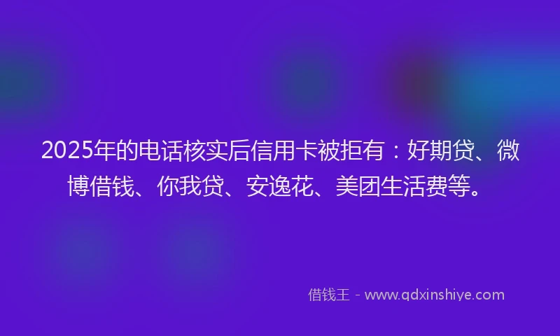 2025年的电话核实后信用卡被拒有：好期贷、微博借钱、你我贷、安逸花、美团生活费等。
