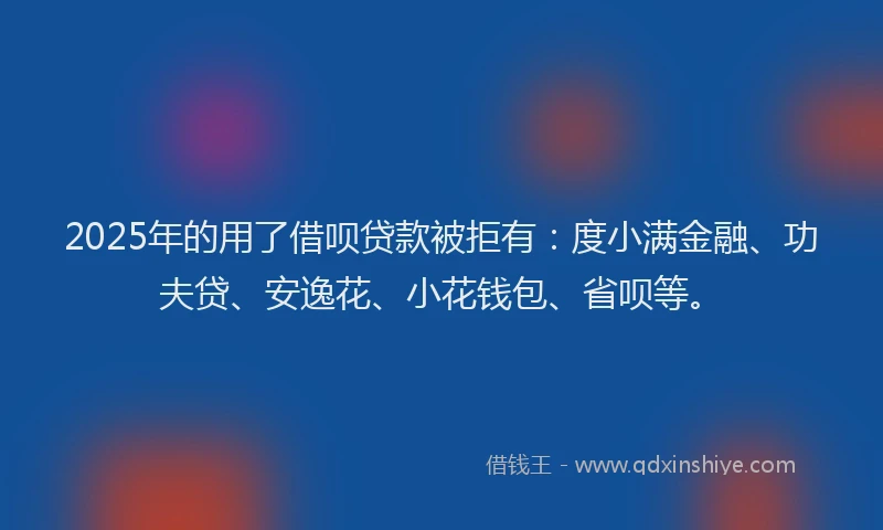 2025年的用了借呗贷款被拒有：度小满金融、功夫贷、安逸花、小花钱包、省呗等。