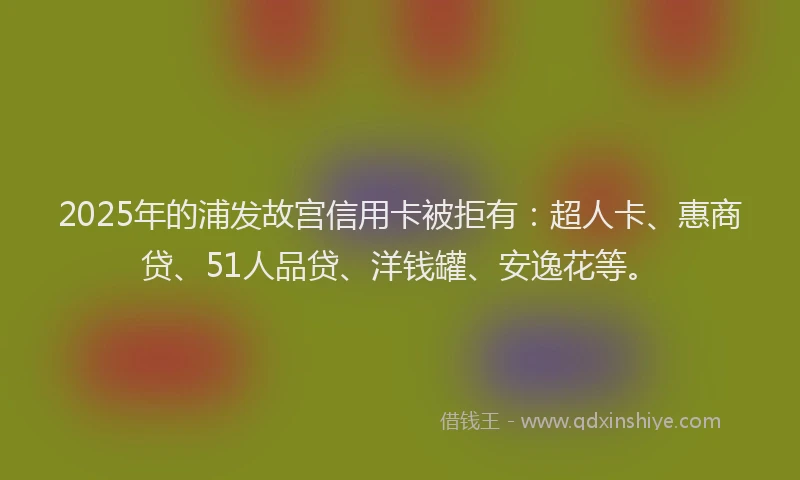 2025年的浦发故宫信用卡被拒有：超人卡、惠商贷、51人品贷、洋钱罐、安逸花等。