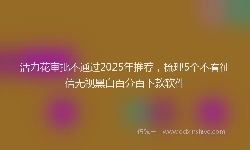 活力花审批不通过2025年推荐，梳理5个不看征信无视黑白百分百下款软件