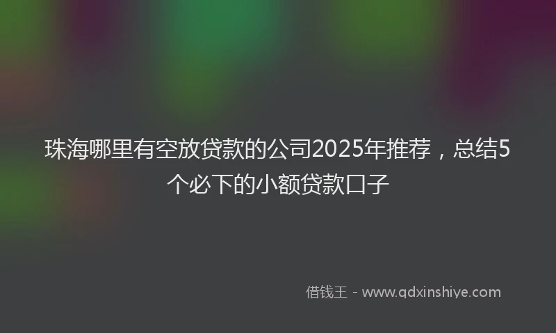 珠海哪里有空放贷款的公司2025年推荐，总结5个必下的小额贷款口子