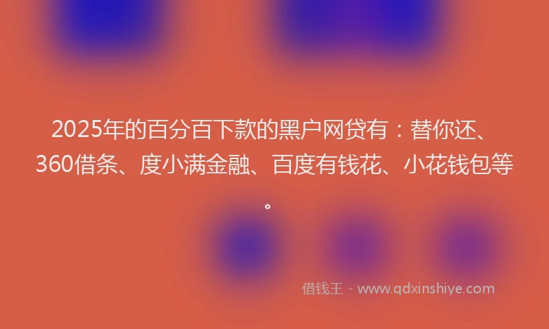 2025年的百分百下款的黑户网贷有：替你还、360借条、度小满金融、百度有钱花、小花钱包等。