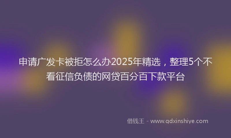 申请广发卡被拒怎么办2025年精选，整理5个不看征信负债的网贷百分百下款平台