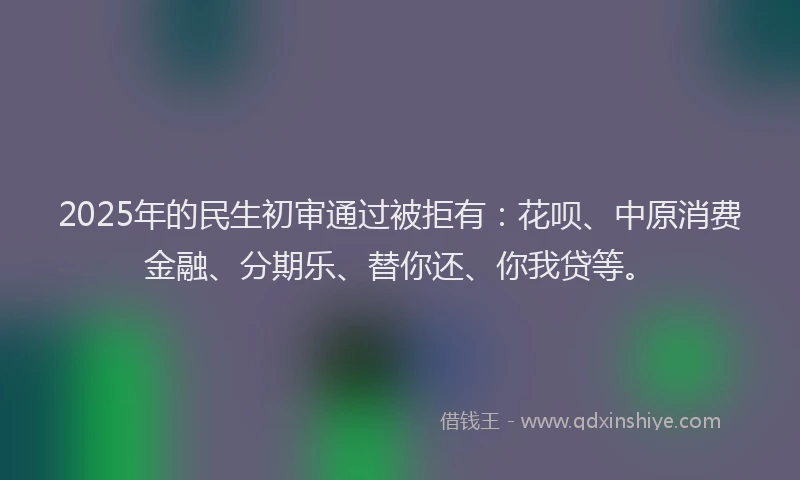 2025年的民生初审通过被拒有：花呗、中原消费金融、分期乐、替你还、你我贷等。