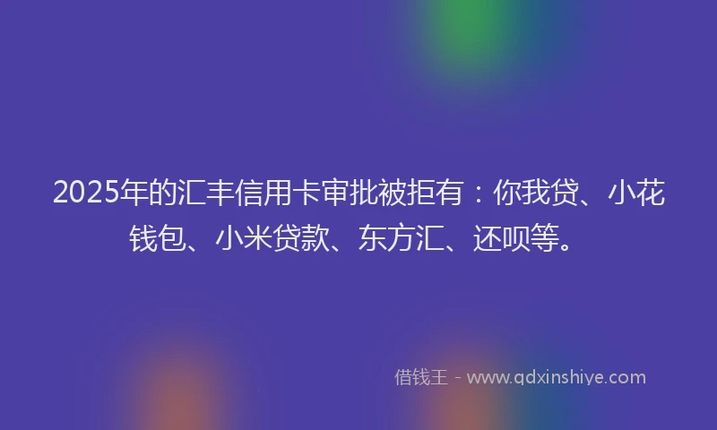 2025年的汇丰信用卡审批被拒有：你我贷、小花钱包、小米贷款、东方汇、还呗等。