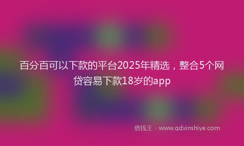 百分百可以下款的平台2025年精选，整合5个网贷容易下款18岁的app