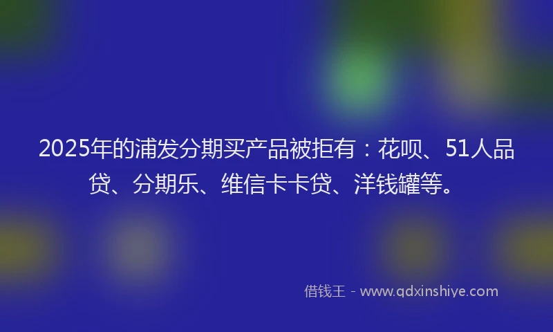 2025年的浦发分期买产品被拒有：花呗、51人品贷、分期乐、维信卡卡贷、洋钱罐等。