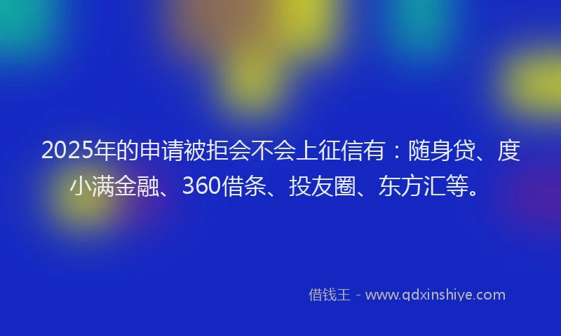 2025年的申请被拒会不会上征信有：随身贷、度小满金融、360借条、投友圈、东方汇等。
