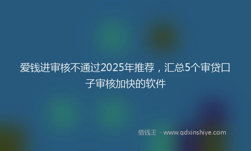 爱钱进审核不通过2025年推荐，汇总5个审贷口子审核加快的软件