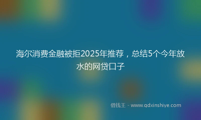 海尔消费金融被拒2025年推荐，总结5个今年放水的网贷口子