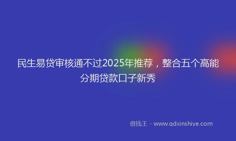 民生易贷审核通不过2025年推荐，整合五个高能分期贷款口子新秀