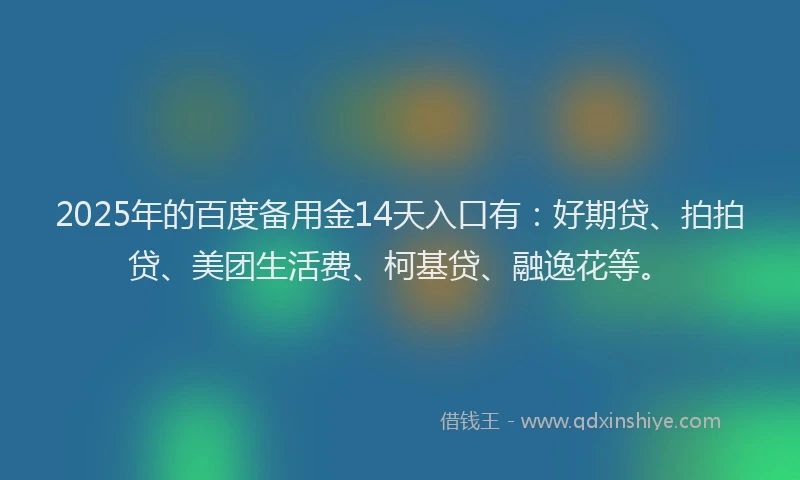 2025年的百度备用金14天入口有：好期贷、拍拍贷、美团生活费、柯基贷、融逸花等。
