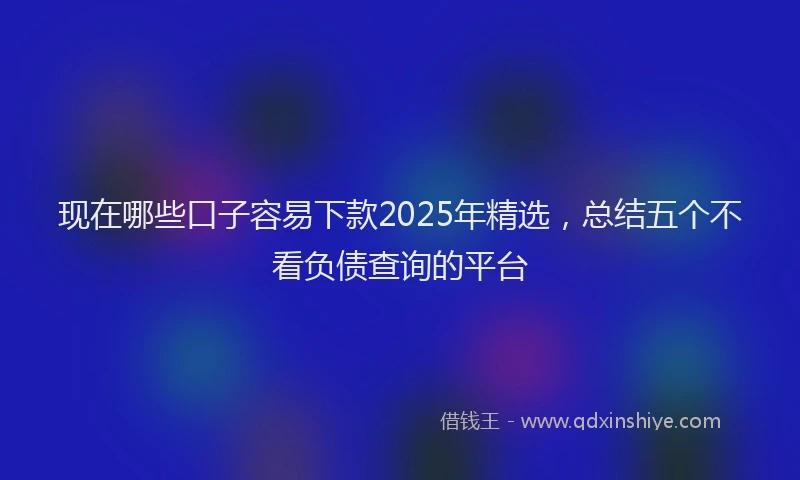 现在哪些口子容易下款2025年精选，总结五个不看负债查询的平台