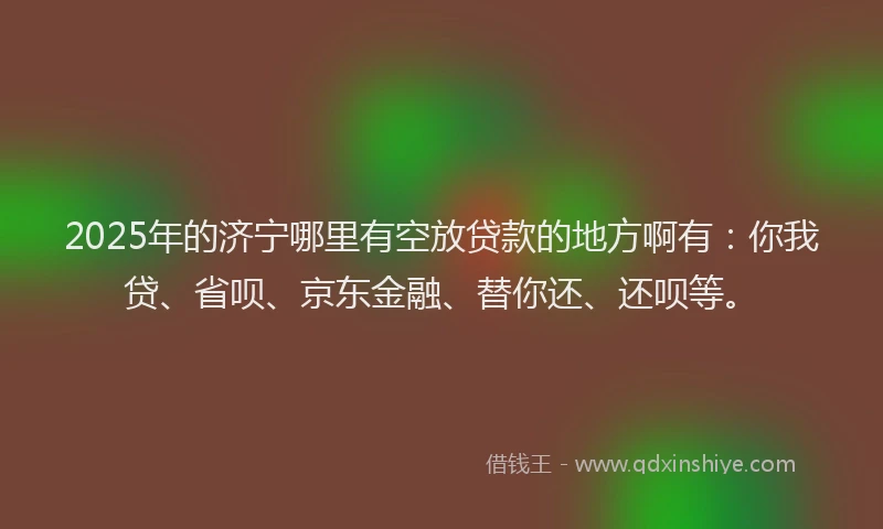 2025年的济宁哪里有空放贷款的地方啊有：你我贷、省呗、京东金融、替你还、还呗等。