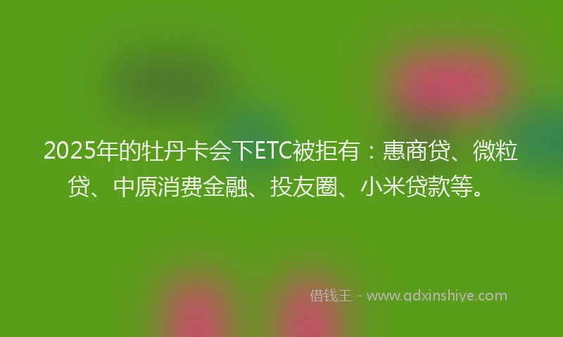 2025年的牡丹卡会下ETC被拒有：惠商贷、微粒贷、中原消费金融、投友圈、小米贷款等。