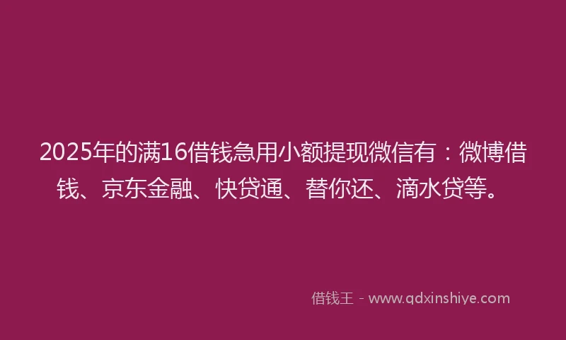 2025年的满16借钱急用小额提现微信有：微博借钱、京东金融、快贷通、替你还、滴水贷等。