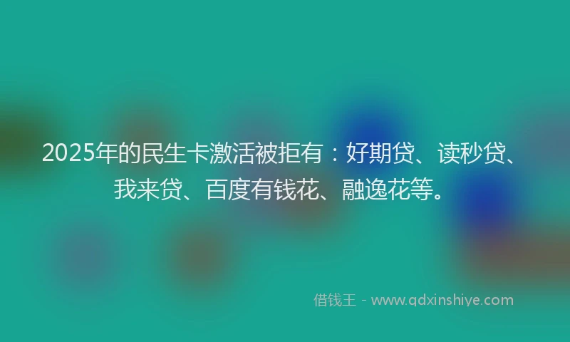 2025年的民生卡激活被拒有：好期贷、读秒贷、我来贷、百度有钱花、融逸花等。