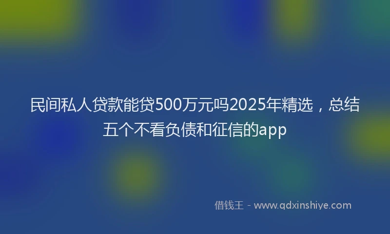 民间私人贷款能贷500万元吗2025年精选，总结五个不看负债和征信的app