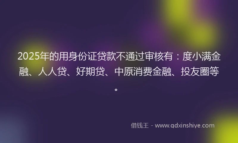 2025年的用身份证贷款不通过审核有：度小满金融、人人贷、好期贷、中原消费金融、投友圈等。