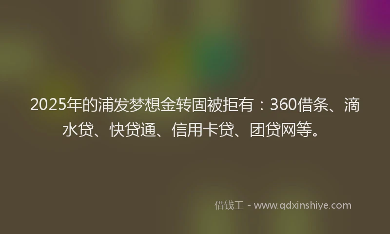 2025年的浦发梦想金转固被拒有：360借条、滴水贷、快贷通、信用卡贷、团贷网等。