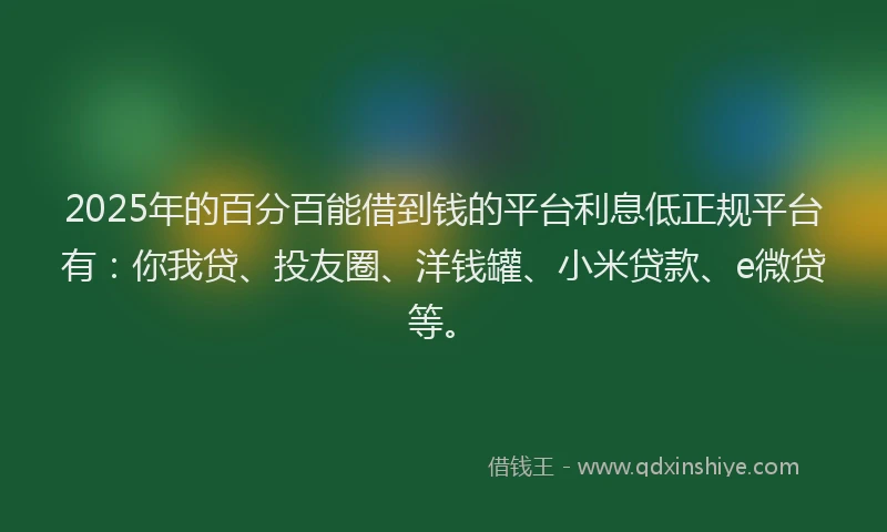 2025年的百分百能借到钱的平台利息低正规平台有：你我贷、投友圈、洋钱罐、小米贷款、e微贷等。