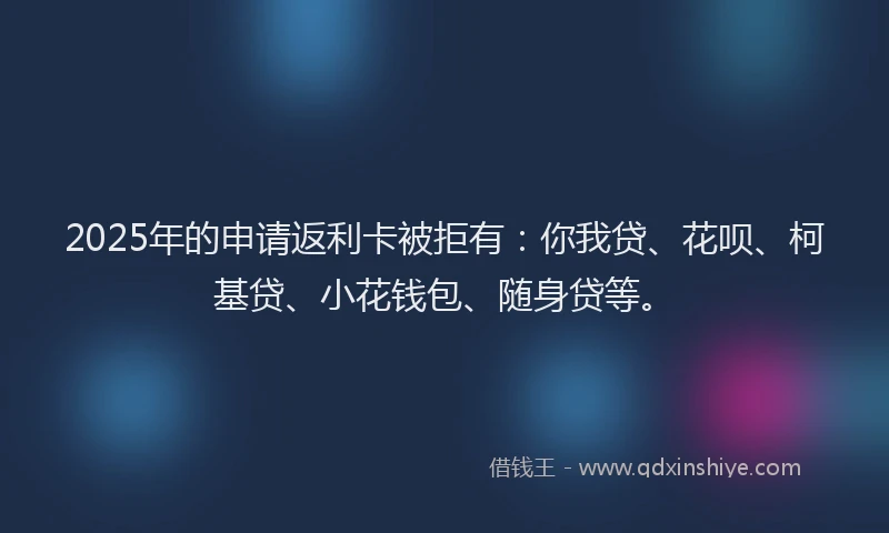 2025年的申请返利卡被拒有：你我贷、花呗、柯基贷、小花钱包、随身贷等。