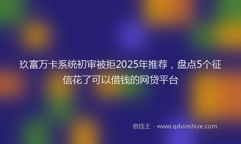 玖富万卡系统初审被拒2025年推荐，盘点5个征信花了可以借钱的网贷平台