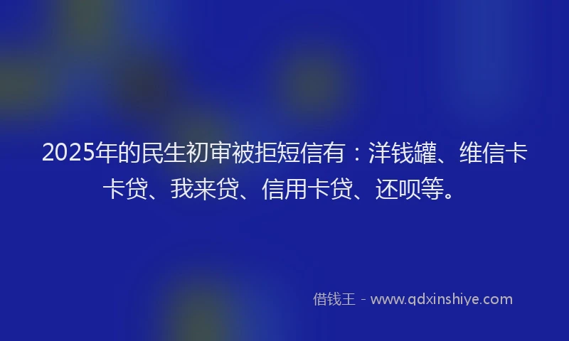2025年的民生初审被拒短信有：洋钱罐、维信卡卡贷、我来贷、信用卡贷、还呗等。