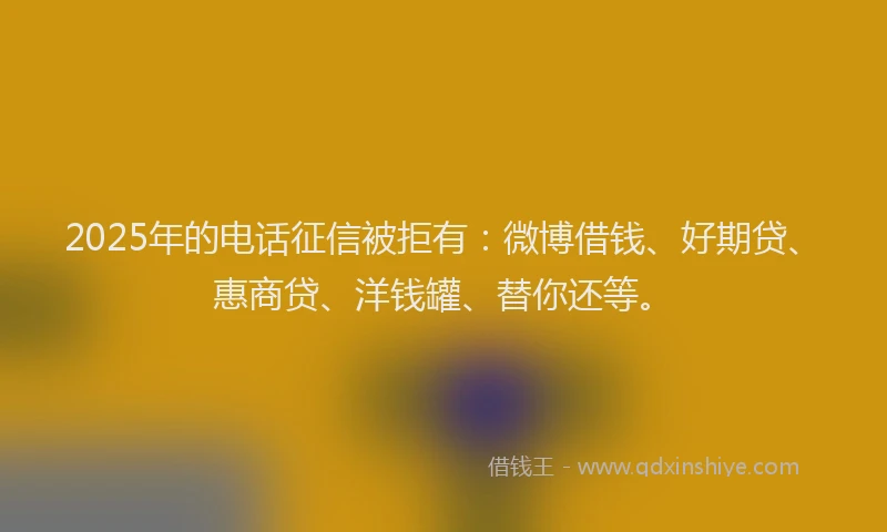 2025年的电话征信被拒有：微博借钱、好期贷、惠商贷、洋钱罐、替你还等。