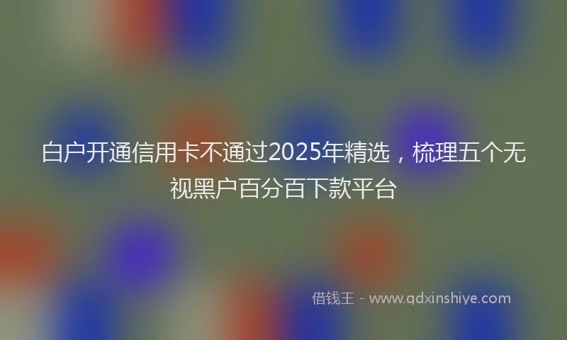 白户开通信用卡不通过2025年精选，梳理五个无视黑户百分百下款平台