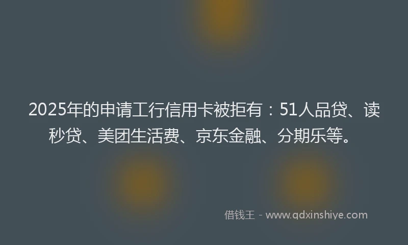 2025年的申请工行信用卡被拒有：51人品贷、读秒贷、美团生活费、京东金融、分期乐等。