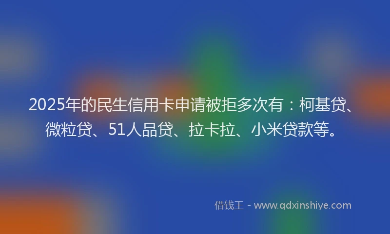 2025年的民生信用卡申请被拒多次有：柯基贷、微粒贷、51人品贷、拉卡拉、小米贷款等。