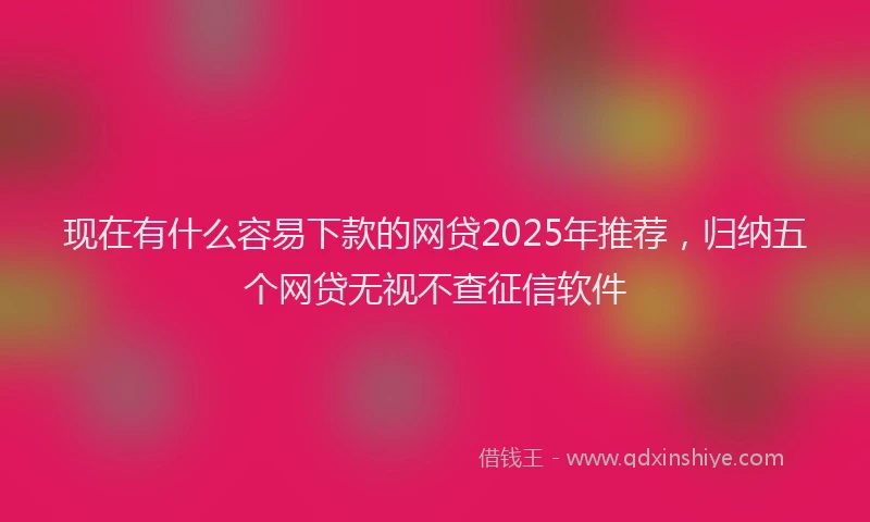 现在有什么容易下款的网贷2025年推荐，归纳五个网贷无视不查征信软件