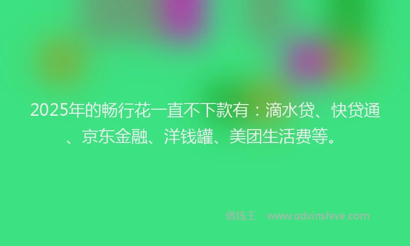 2025年的畅行花一直不下款有：滴水贷、快贷通、京东金融、洋钱罐、美团生活费等。