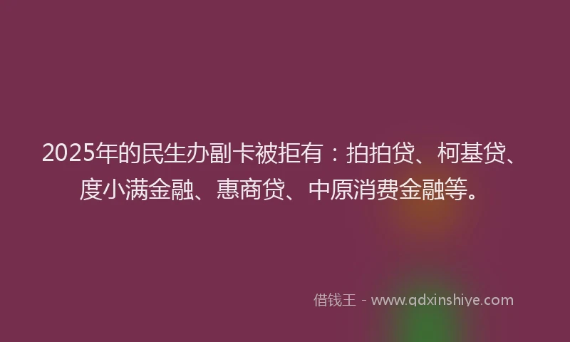 2025年的民生办副卡被拒有：拍拍贷、柯基贷、度小满金融、惠商贷、中原消费金融等。