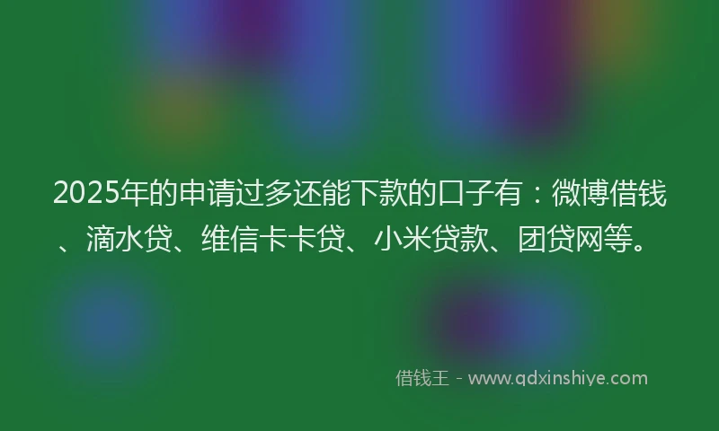 2025年的申请过多还能下款的口子有：微博借钱、滴水贷、维信卡卡贷、小米贷款、团贷网等。