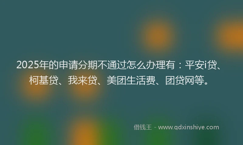 2025年的申请分期不通过怎么办理有：平安i贷、柯基贷、我来贷、美团生活费、团贷网等。