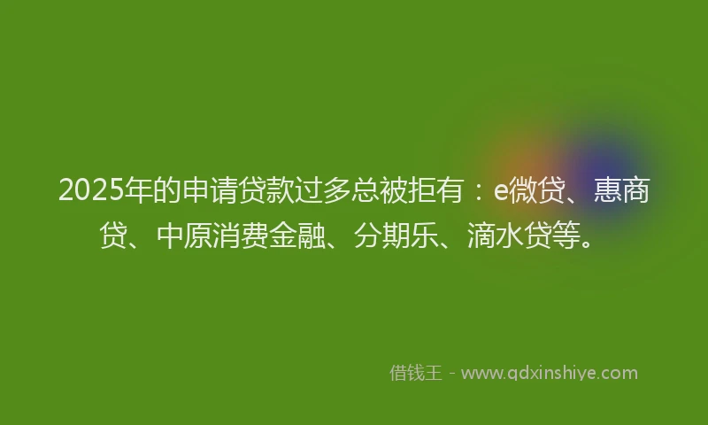 2025年的申请贷款过多总被拒有：e微贷、惠商贷、中原消费金融、分期乐、滴水贷等。