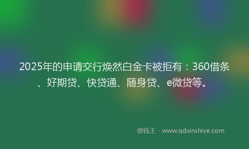 2025年的申请交行焕然白金卡被拒有：360借条、好期贷、快贷通、随身贷、e微贷等。