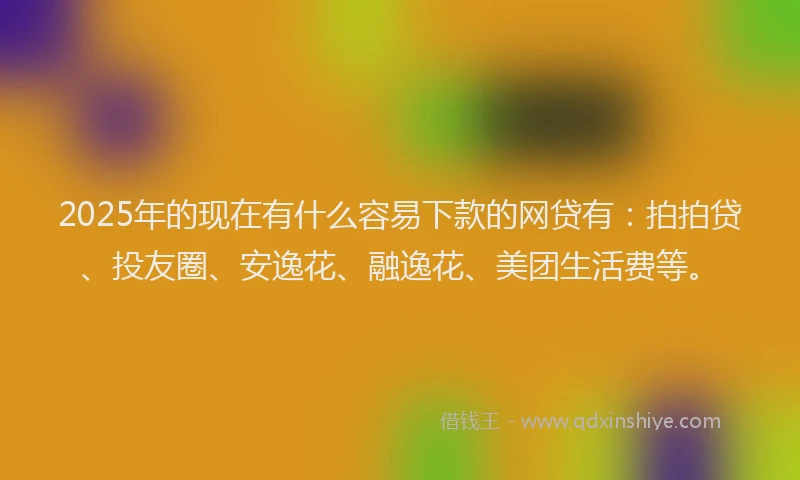 2025年的现在有什么容易下款的网贷有：拍拍贷、投友圈、安逸花、融逸花、美团生活费等。