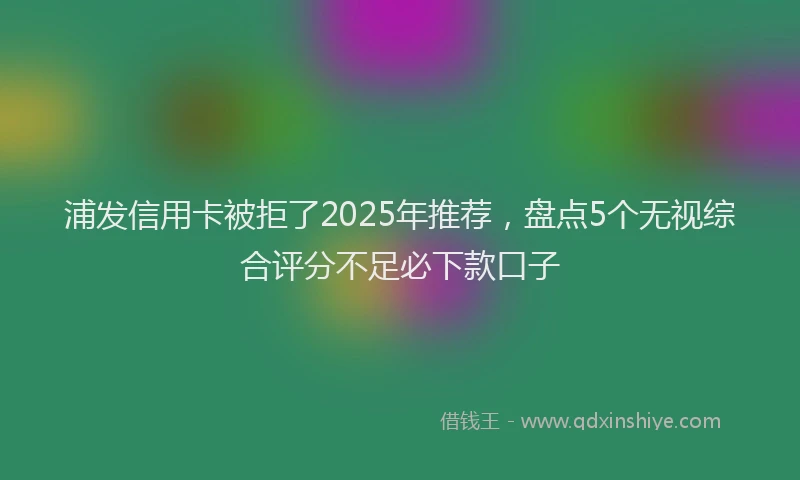 浦发信用卡被拒了2025年推荐，盘点5个无视综合评分不足必下款口子