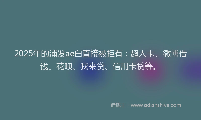 2025年的浦发ae白直接被拒有：超人卡、微博借钱、花呗、我来贷、信用卡贷等。