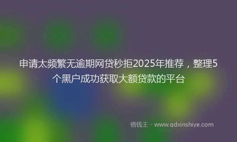 申请太频繁无逾期网贷秒拒2025年推荐，整理5个黑户成功获取大额贷款的平台
