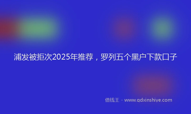 浦发被拒次2025年推荐，罗列五个黑户下款口子
