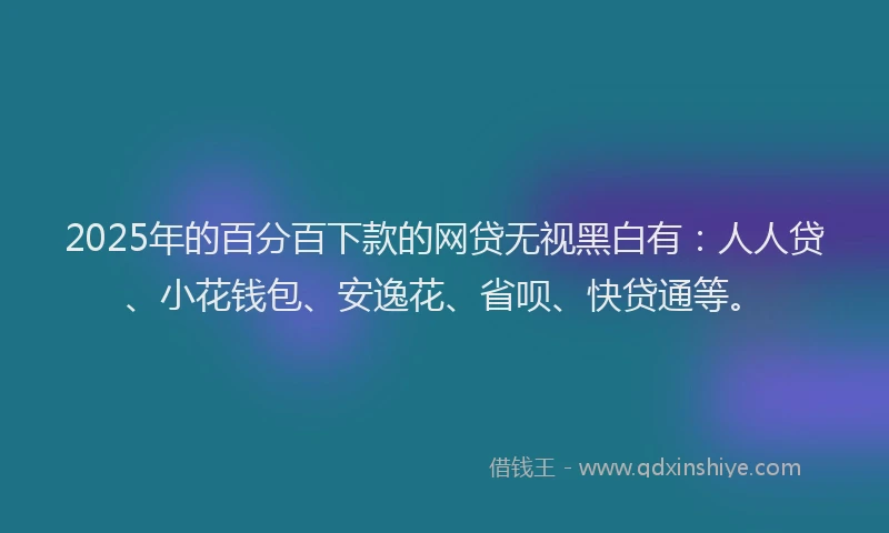 2025年的百分百下款的网贷无视黑白有：人人贷、小花钱包、安逸花、省呗、快贷通等。