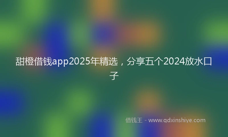 甜橙借钱app2025年精选，分享五个2024放水口子
