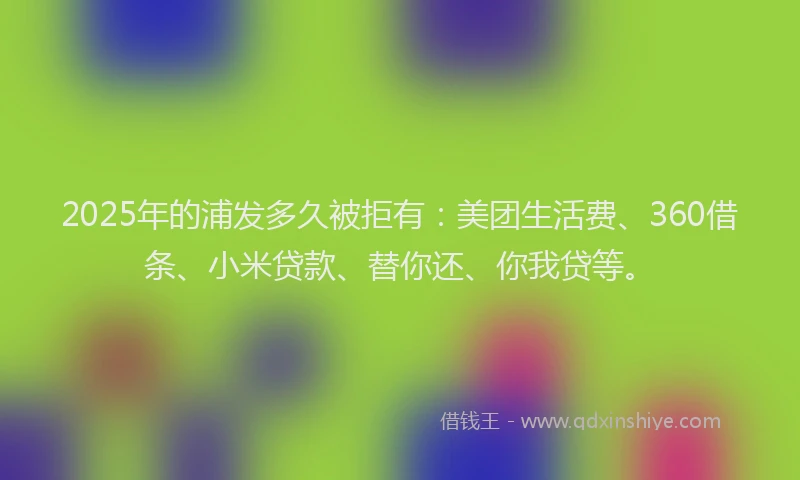 2025年的浦发多久被拒有：美团生活费、360借条、小米贷款、替你还、你我贷等。