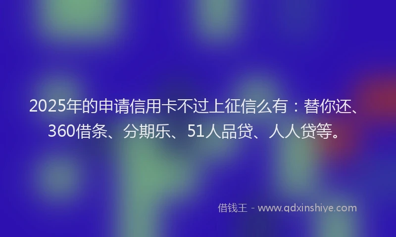 2025年的申请信用卡不过上征信么有：替你还、360借条、分期乐、51人品贷、人人贷等。