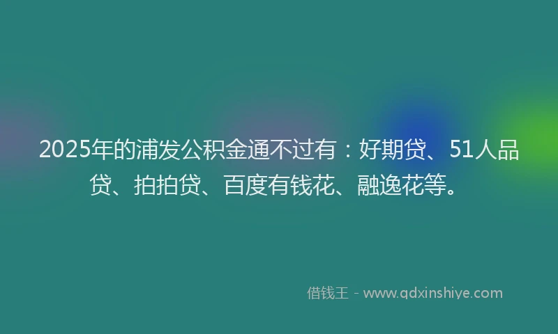 2025年的浦发公积金通不过有:好期贷、51人品贷、拍拍贷、百度有钱花、融逸花等。